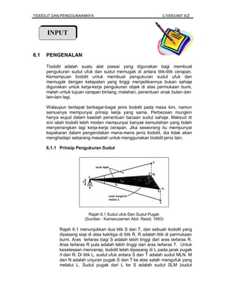 TIODOLIT DAN PENGGUNAANNYA                                        C1005/UNIT 6/2



      INPUT


6.1   PENGENALAN

      Tiodolit adalah suatu alat piawai yang digunakan bagi membuat
      pengukuran sudut ufuk dan sudut memugak di antara titik-titik cerapan.
      Kemampuan tiodolit untuk membuat pengukuran sudut ufuk dan
      memugak dengan ketepatan yang tinggi menjadikannya bukan sahaja
      digunakan untuk kerja-kerja pengukuran objek di atas permukaan bumi,
      malah untuk tujuan cerapan bintang, matahari, penentuan anak bulan dan
      lain-lain lagi.

      Walaupun terdapat berbagai-bagai jenis tiodolit pada masa kini, namun
      semuanya mempunyai prinsip kerja yang sama. Perbezaan mungkin
      hanya wujud dalam kaedah penentuan bacaan sudut sahaja. Maksud di
      sini ialah tiodolit lebih moden mempunyai banyak kemudahan yang boleh
      menyenangkan lagi kerja-kerja cerapan. Jika seseorang itu mempunyai
      kepakaran dalam pengendalian mana-mana jenis tiodolit, dia tidak akan
      menghadapi sebarang masalah untuk menggunakan tiodolit jenis lain.

      6.1.1 Prinsip Pengukuran Sudut




                           Rajah 6.1 Sudut ufuk Dan Sudut Pugak
                         (Sumber : Kamaruzaman Abd. Rasid, 1993)

            Rajah 6.1 menunjukkan dua titik S dan T, dan sebuah tiodolit yang
            dipasang siap di atas kakitiga di titik R. R adalah titik di permukaan
            bumi. Aras terlaras bagi S adalah lebih tinggi dari aras terlaras R.
            Aras terlaras R pula adalah lebih tinggi dari aras terlaras T. Untuk
            keselesaan mencerap, tiodolit telah dipasang di L pada jarak pugak
            h dari R. Di titik L, sudut ufuk antara S dan T adalah sudut MLN. M
            dan N adalah unjuran pugak S dan T ke atas satah mengufuk yang
            melalui L. Sudut pugak dari L ke S adalah sudut SLM (sudut
 