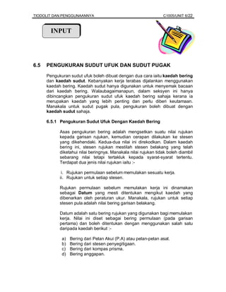 TIODOLIT DAN PENGGUNAANNYA                                       C1005/UNIT 6/22



        INPUT




6.5   PENGUKURAN SUDUT UFUK DAN SUDUT PUGAK

      Pengukuran sudut ufuk boleh dibuat dengan dua cara iaitu kaedah bering
      dan kaedah sudut. Kebanyakan kerja terabas dijalankan menggunakan
      kaedah bering. Kaedah sudut hanya digunakan untuk menyemak bacaan
      dari kaedah bering. Walaubagaimanapun, dalam seksyen ini hanya
      dibincangkan pengukuran sudut ufuk kaedah bering sahaja kerana ia
      merupakan kaedah yang lebih penting dan perlu diberi keutamaan.
      Manakala untuk sudut pugak pula, pengukuran boleh dibuat dengan
      kaedah sudut sahaja.

      6.5.1 Pengukuran Sudut Ufuk Dengan Kaedah Bering

            Asas pengukuran bering adalah mengsetkan suatu nilai rujukan
            kepada garisan rujukan, kemudian cerapan dilakukan ke stesen
            yang dikehendaki. Kedua-dua nilai ini direkodkan. Dalam kaedah
            bering ini, stesen rujukan mestilah stesen belakang yang telah
            diketahui nilai beringnya. Manakala nilai rujukan tidak boleh diambil
            sebarang nilai tetapi tertakluk kepada syarat-syarat tertentu.
            Terdapat dua jenis nilai rujukan iaitu :-

             i. Rujukan permulaan sebelum memulakan sesuatu kerja.
            ii. Rujukan untuk setiap stesen.

            Rujukan permulaan sebelum memulakan kerja ini dinamakan
            sebagai Datum yang mesti ditentukan mengikut kaedah yang
            dibenarkan oleh peraturan ukur. Manakala, rujukan untuk setiap
            stesen pula adalah nilai bering garisan belakang.

            Datum adalah satu bering rujukan yang digunakan bagi memulakan
            kerja. Nilai ini diset sebagai bering permulaan (pada garisan
            pertama) dan boleh ditentukan dengan menggunakan salah satu
            daripada kaedah berikut :-

             a)   Bering dari Pelan Akui (P.A) atau pelan-pelan asal.
             b)   Bering dari stesen penyegitigaan.
             c)   Bering dari kompas prisma.
             d)   Bering anggapan.
 