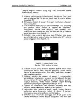 TIODOLIT DAN PENGGUNAANNYA                                        C1005/UNIT 6/23


           Langkah-langkah cerapan bering bagi satu kedudukan tiodolit
           adalah seperti berikut :-

           1. Katakan bering rujukan (datum) adalah diambil dari Pelan Akui
              dengan nilainya 327° 59’ 36” dan tiodolit yang digunakan adalah
              jenis Wild T1.
           2. Dirisiapkan tiodolit di stesen 2 dengan melakukan pelarasan
              dan pemusatan.
           3. Setkan bacaan bering rujukan ke dalam tiodolit pada penyilang
              kiri (bulatan pugak berada di sebelah kiri pencerap).
              Longgarkan semua skru pengunci dan putarkan skru
              mikrometer sehingga bacaan minit dan saat iaitu 59’ 36” sekena
              pada senggatan (lihat Rajah 6.11).
           4. Ketatkan skru pengunci penyilang atas. Putarkan skru gerak
              perlahan penyilang atas sehingga nilai darjah iaitu 327° sekena
              pada senggatan (lihat Rajah 6.11).




                               Rajah 6.11 Bacaan Bering Ufuk
                             (Sumber : Wild Heerbrug (UK) Ltd.)

           5. Setelah bacaan bering tersebut disetkan, tiodolit masih boleh
              dipusingkan kerana skru pengunci penyilang bawah masih
              bebas. Walaubagaimanapun, nilai bering yang telah disetkan
              tadi tidak akan berubah.
           6. Halakan teleskop ke sasaran di stesen 1 menggunakan
              pembidik dan ketatkan skru pengunci penyilang bawah. Dengan
              menggunakan skru gerak perlahan penyilang bawah, buatkan
              supaya bebenang stadia tiodolit setindih dengan benang
              pelambap yang tergantung bebas (lihat Rajah 6.12).
           7. Setelah itu, longgarkan skru pengunci penyilang atas dan
              halakan teleskop ke stesen berikutnya iaitu stesen 3.
           8. Setindihkan juga bebenang stadia tiodolit dengan benang
              pelambap yang tergantung bebas di stesen 3 dengan
              memutarkan skru gerak perlahan penyilang atas.
           9. Putarkan skru mikrometer sehingga nilai darjah pada skala
              utama mikrometer sekena dengan senggatan. Nilai minit dan
 
