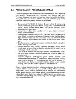 TIODOLIT DAN PENGGUNAANNYA                                        C1005/UNIT 6/25


6.6   PEMBUKUAN DAN PEMBETULAN CERAPAN

      Setiap cerapan yang dibuat mestilah direkodkan ke dalam buku kerja luar
      yang tertentu (sepertimana yang digunakan oleh Jabatan Ukur dan
      Pemetaan Malaysia) mengikut peraturan-peraturan yang telah ditetapkan
      oleh peraturan ukur. Berikut adalah peraturan-peraturan yang mesti
      digunapakai ketika kerja-kerja pembukuan dijalankan.

      1. Semua ukuran hendaklah direkodkan dengan dakwat di ruang-ruang
         tertentu sebaik sahaja cerapan dibuat. Penggunaan pensil dan dakwat
         merah adalah dilarang sama sekali. Pen dakwat (ball pen) boleh
         digunakan (biru atau hitam).
      2. Menggunakan abjad atau nombor-nombor yang tidak berkenaan
         adalah tidak dibenarkan.
      3. Stesen-stesen mestilah diberi nombor mengikut aturan kerja di mana
         yang dahulu hendaklah didahulukan. Sesuatu nombor itu tidak boleh
         digunakan lebih dari satu kali untuk satu kerja luar. Nombor stesen
         adalah merujuk kepada kedudukan stesen itu dan bukan untuk tujuan
         lain.
      4. Segala maklumat yang telah direkodkan tidak boleh diubah. Memadam
         adalah dilarang sama sekali.
      5. Segala kesilapan yang berlaku mestilah dibatalkan semua sekali
         (untuk ruang tertentu). Nilai pembetulan bolehlah diisi di bawah (ruang
         berikutnya) atau di ruang lain.
      6. Catatan tarikh mestilah diisi di ruang suhu pada setiap hari kerja. Tiap-
         tiap muka surat mestilah ditandatangani dengan tarikhnya sekali oleh
         pegawai ukur.
      7. Pegawai kerjaluar bertanggung jawab dalam melaras dan
         memasukkan segala bering di dalam ruang bering (penyilang kiri dan
         kanan) hampir kepada 01” untuk kelas satu dan hampir kepada 10”
         untuk kelas dua. Bering muktamad hendaklah ditulis hampir kepada
         10” bagi kelas satu dan hampir kepada 30” bagi kelas dua.

      Secara ringkas, dapat disimpulkan bahawa pembukuan dan pembetulan
      cerapan adalah suatu proses yang amat penting dalam kerja-kerja
      pengukuran. Segala catatan hendaklah dibuat dengan teliti dan cermat
      kerana setiap maklumat yang direkod adalah menunjukkan ketepatan dan
      kejituan kerja yang dijalankan. Jadual 6.1 adalah contoh pembukuan dan
      pembetulan cerapan bagi satu kerja pengukuran menggunakan tiodolit
      bagi Ukuran Kelas Kedua.
 