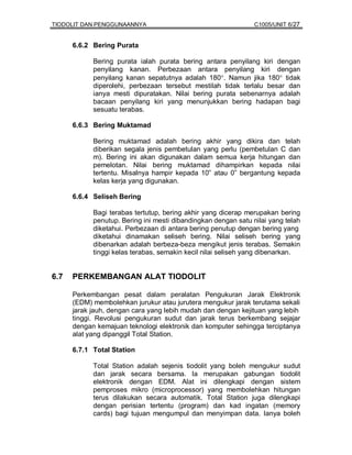 TIODOLIT DAN PENGGUNAANNYA                                      C1005/UNIT 6/27


      6.6.2 Bering Purata

            Bering purata ialah purata bering antara penyilang kiri dengan
            penyilang kanan. Perbezaan antara penyilang kiri dengan
            penyilang kanan sepatutnya adalah 180°. Namun jika 180° tidak
            diperolehi, perbezaan tersebut mestilah tidak terlalu besar dan
            ianya mesti dipuratakan. Nilai bering purata sebenarnya adalah
            bacaan penyilang kiri yang menunjukkan bering hadapan bagi
            sesuatu terabas.

      6.6.3 Bering Muktamad

            Bering muktamad adalah bering akhir yang dikira dan telah
            diberikan segala jenis pembetulan yang perlu (pembetulan C dan
            m). Bering ini akan digunakan dalam semua kerja hitungan dan
            pemelotan. Nilai bering muktamad dihampirkan kepada nilai
            tertentu. Misalnya hampir kepada 10” atau 0” bergantung kepada
            kelas kerja yang digunakan.

      6.6.4 Seliseh Bering

            Bagi terabas tertutup, bering akhir yang dicerap merupakan bering
            penutup. Bering ini mesti dibandingkan dengan satu nilai yang telah
            diketahui. Perbezaan di antara bering penutup dengan bering yang
            diketahui dinamakan seliseh bering. Nilai seliseh bering yang
            dibenarkan adalah berbeza-beza mengikut jenis terabas. Semakin
            tinggi kelas terabas, semakin kecil nilai seliseh yang dibenarkan.


6.7   PERKEMBANGAN ALAT TIODOLIT

      Perkembangan pesat dalam peralatan Pengukuran Jarak Elektronik
      (EDM) membolehkan jurukur atau jurutera mengukur jarak terutama sekali
      jarak jauh, dengan cara yang lebih mudah dan dengan kejituan yang lebih
      tinggi. Revolusi pengukuran sudut dan jarak terus berkembang sejajar
      dengan kemajuan teknologi elektronik dan komputer sehingga terciptanya
      alat yang dipanggil Total Station.

      6.7.1 Total Station

            Total Station adalah sejenis tiodolit yang boleh mengukur sudut
            dan jarak secara bersama. Ia merupakan gabungan tiodolit
            elektronik dengan EDM. Alat ini dilengkapi dengan sistem
            pemproses mikro (microprocessor) yang membolehkan hitungan
            terus dilakukan secara automatik. Total Station juga dilengkapi
            dengan perisian tertentu (program) dan kad ingatan (memory
            cards) bagi tujuan mengumpul dan menyimpan data. Ianya boleh
 