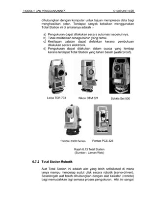TIODOLIT DAN PENGGUNAANNYA                                        C1005/UNIT 6/28


           dihubungkan dengan komputer untuk tujuan memproses data bagi
           menghasilkan pelan. Terdapat banyak kebaikan menggunakan
           Total Station ini di antaranya adalah :-

            a) Pengukuran dapat dilakukan secara automasi sepenuhnya.
            b) Tidak melibatkan tenaga buruh yang ramai.
            c) Kesilapan catatan dapat dielakkan kerana pembukuan
               dilakukan secara elektronik.
            d) Pengukuran dapat dilakukan dalam cuaca yang lembap
               kerana terdapat Total Station yang tahan basah (waterproof).




              Leica TCR 703           Nikon DTM 521           Sokkia Set 500




                        Trimble 3300 Series      Pentax PCS-325


                                   Rajah 6.13 Total Station
                                   (Sumber : Laman Web)


     6.7.2 Total Station Robotik

           Alat Total Station ini adalah alat yang lebih sofisikated di mana
           ianya mampu mencerap sudut ufuk secara robotik (servo-driven).
           Sesetengah alat boleh dihubungkan dengan alat kawalan (remote)
           bagi memudahkan lagi semasa proses pengukuran. Alat ini sangat
 