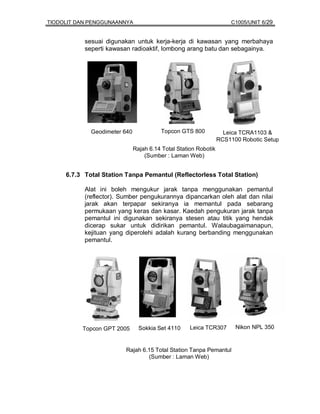 TIODOLIT DAN PENGGUNAANNYA                                            C1005/UNIT 6/29


           sesuai digunakan untuk kerja-kerja di kawasan yang merbahaya
           seperti kawasan radioaktif, lombong arang batu dan sebagainya.




             Geodimeter 640             Topcon GTS 800             Leica TCRA1103 &
                                                                 RCS1100 Robotic Setup
                              Rajah 6.14 Total Station Robotik
                                  (Sumber : Laman Web)


     6.7.3 Total Station Tanpa Pemantul (Reflectorless Total Station)

           Alat ini boleh mengukur jarak tanpa menggunakan pemantul
           (reflector). Sumber pengukurannya dipancarkan oleh alat dan nilai
           jarak akan terpapar sekiranya ia memantul pada sebarang
           permukaan yang keras dan kasar. Kaedah pengukuran jarak tanpa
           pemantul ini digunakan sekiranya stesen atau titik yang hendak
           dicerap sukar untuk didirikan pemantul. Walaubagaimanapun,
           kejituan yang diperolehi adalah kurang berbanding menggunakan
           pemantul.




          Topcon GPT 2005       Sokkia Set 4110     Leica TCR307       Nikon NPL 350


                         Rajah 6.15 Total Station Tanpa Pemantul
                                 (Sumber : Laman Web)
 