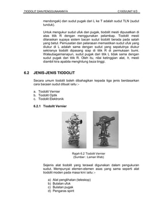 TIODOLIT DAN PENGGUNAANNYA                                       C1005/UNIT 6/3


             mendongak) dan sudut pugak dari L ke T adalah sudut TLN (sudut
             tunduk).

             Untuk mengukur sudut ufuk dan pugak, tiodolit mesti dipusatkan di
             atas titik R dengan menggunakan pelambap. Tiodolit mesti
             dilaraskan supaya sistem bacan sudut tiodolit berada pada satah
             yang betul. Pemusatan dan pelarasan memastikan sudut ufuk yang
             diukur di L adalah sama dengan sudut yang sepatutnya diukur
             sekiranya tiodolit dipasang siap di titik R di permukaan bumi.
             Walaubagaimanapun, sudut pugak dari titik L tidak sama dengan
             sudut pugak dari titik R. Oleh itu, nilai ketinggian alat, h, mesti
             diambil kira apabila menghitung beza tinggi.


6.2   JENIS-JENIS TIODOLIT

      Secara umum tiodolit boleh dibahagikan kepada tiga jenis berdasarkan
      cara bacaan sudut dibuat iaitu :-

      a. Tiodolit Vernier
      b. Tiodolit Optik
      c. Tiodolit Elektronik

      6.2.1 Tiodolit Vernier




                                  Rajah 6.2 Tiodolit Vernier
                                   (Sumber : Laman Web)

             Sejenis alat tiodolit yang terawal digunakan dalam pengukuran
             sudut. Mempunyai elemen-elemen asas yang sama seperti alat
             tiodolit moden pada masa kini iaitu :-

                a)   Alat penglihatan (teleskop)
                b)   Bulatan ufuk
                c)   Bulatan pugak
                d)   Pengaras spirit
 