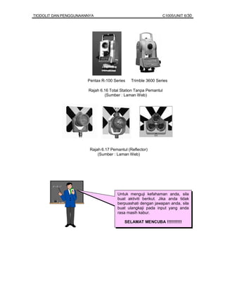 TIODOLIT DAN PENGGUNAANNYA                                    C1005/UNIT 6/30




                       Pentax R-100 Series    Trimble 3600 Series

                       Rajah 6.16 Total Station Tanpa Pemantul
                               (Sumber : Laman Web)




                        Rajah 6.17 Pemantul (Reflector)
                            (Sumber : Laman Web)




                                      Untuk menguji kefahaman anda, sila
                                      buat aktiviti berikut. Jika anda tidak
                                      berpuashati dengan jawapan anda, sila
                                      buat ulangkaji pada input yang anda
                                      rasa masih kabur.

                                          SELAMAT MENCUBA !!!!!!!!!!!
 