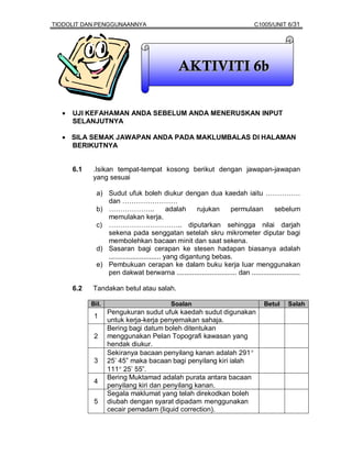 TIODOLIT DAN PENGGUNAANNYA                                                    C1005/UNIT 6/31




                                               AKTIVITI 6b


  •   UJI KEFAHAMAN ANDA SEBELUM ANDA MENERUSKAN INPUT
      SELANJUTNYA

  • SILA SEMAK JAWAPAN ANDA PADA MAKLUMBALAS DI HALAMAN
    BERIKUTNYA


      6.1   .Isikan tempat-tempat kosong berikut dengan jawapan-jawapan
            yang sesuai

              a) Sudut ufuk boleh diukur dengan dua kaedah iaitu ……………
                 dan ……………………
              b) ………………..                     adalah   rujukan   permulaan           sebelum
                 memulakan kerja.
              c) ………………………….. diputarkan sehingga nilai darjah
                 sekena pada senggatan setelah skru mikrometer diputar bagi
                 membolehkan bacaan minit dan saat sekena.
              d) Sasaran bagi cerapan ke stesen hadapan biasanya adalah
                 ........................... yang digantung bebas.
              e) Pembukuan cerapan ke dalam buku kerja luar menggunakan
                 pen dakwat berwarna ............................... dan .........................

      6.2   Tandakan betul atau salah.

            Bil.                            Soalan                                Betul     Salah
                   Pengukuran sudut ufuk kaedah sudut digunakan
             1
                   untuk kerja-kerja penyemakan sahaja.
                   Bering bagi datum boleh ditentukan
             2     menggunakan Pelan Topografi kawasan yang
                   hendak diukur.
                   Sekiranya bacaan penyilang kanan adalah 291°
             3     25’ 45” maka bacaan bagi penyilang kiri ialah
                   111° 25’ 55”.
                   Bering Muktamad adalah purata antara bacaan
             4
                   penyilang kiri dan penyilang kanan.
                   Segala maklumat yang telah direkodkan boleh
             5     diubah dengan syarat dipadam menggunakan
                   cecair pemadam (liquid correction).
 