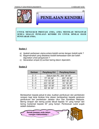 TIODOLIT DAN PENGGUNAANNYA                                     C1005/UNIT 6/33




                            PENILAIAN KENDIRI


  UNTUK MENGUKUR PRESTASI ANDA, ANDA MESTILAH MENJAWAB
  SEMUA SOALAN PENILAIAN KENDIRI INI UNTUK DINILAI OLEH
  PENSYARAH ANDA.




    Soalan 1

     a) Apakah perbezaan utama antara tiodolit vernier dengan tiodolit optik ?
     b) Bagaimanakah yang dikatakan tiodolit berkeadaan baik dan boleh
        digunakan untuk pengukuran ?
     c) Senaraikan empat (4) sumber bering datum diperolehi.


    Soalan 2

                 Garisan       Penyilang Kiri     Penyilang Kanan
                  2-1              Datum dari PC 243° 30’ 00”
                  2–3            77° 25’ 00”      257° 25’ 00”
                  3–4           173° 43’ 30”      353° 43’ 30”
                  4–5           231° 55’ 00”       51° 55’ 20”
                  5–1           322° 19’ 00”      142° 19’ 40”
                  1-2           63° 30’ 30”       243° 30’ 30”


     Berdasarkan kepada jadual di atas, buatkan pembukuan dan pembetulan
     cerapan bagi kerja terabas lima stesen berdasarkan kepada peraturan
     pembukuan dan pembetulan Jabatan Ukur Dan Pemetaan Malaysia.
     Bering cerapan dan bering purata dibuat kepada 10” yang hampir dan
     bering muktamad kepada 30” yang hampir. Pembukuan sudut pugak
     adalah diabaikan.


            Semak jawapan anda dalam
              ruangan maklumbalas !
 