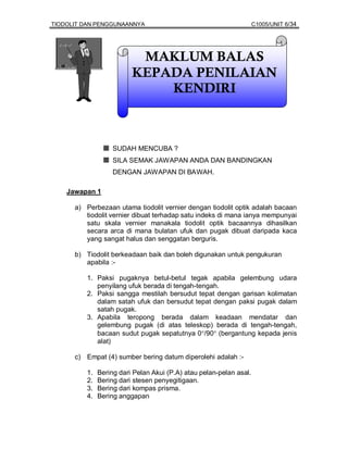TIODOLIT DAN PENGGUNAANNYA                                          C1005/UNIT 6/34




                          MAKLUM BALAS
                         KEPADA PENILAIAN
                             KENDIRI



                   SUDAH MENCUBA ?
                   SILA SEMAK JAWAPAN ANDA DAN BANDINGKAN
                   DENGAN JAWAPAN DI BAWAH.

    Jawapan 1

      a) Perbezaan utama tiodolit vernier dengan tiodolit optik adalah bacaan
         tiodolit vernier dibuat terhadap satu indeks di mana ianya mempunyai
         satu skala vernier manakala tiodolit optik bacaannya dihasilkan
         secara arca di mana bulatan ufuk dan pugak dibuat daripada kaca
         yang sangat halus dan senggatan berguris.

      b) Tiodolit berkeadaan baik dan boleh digunakan untuk pengukuran
         apabila :-

         1. Paksi pugaknya betul-betul tegak apabila gelembung udara
            penyilang ufuk berada di tengah-tengah.
         2. Paksi sangga mestilah bersudut tepat dengan garisan kolimatan
            dalam satah ufuk dan bersudut tepat dengan paksi pugak dalam
            satah pugak.
         3. Apabila teropong berada dalam keadaan mendatar dan
            gelembung pugak (di atas teleskop) berada di tengah-tengah,
            bacaan sudut pugak sepatutnya 0°/90° (bergantung kepada jenis
            alat)

      c) Empat (4) sumber bering datum diperolehi adalah :-

         1.   Bering dari Pelan Akui (P.A) atau pelan-pelan asal.
         2.   Bering dari stesen penyegitigaan.
         3.   Bering dari kompas prisma.
         4.   Bering anggapan
 