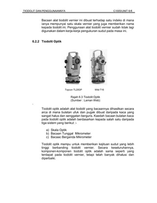 TIODOLIT DAN PENGGUNAANNYA                                       C1005/UNIT 6/4


           Bacaan alat tiodolit vernier ini dibuat terhadap satu indeks di mana
           ianya mempunyai satu skala vernier yang juga memberikan nama
           kepada tiodolit ini. Penggunaan alat tiodolit vernier sudah tidak lagi
           digunakan dalam kerja-kerja pengukuran sudut pada masa ini.


     6.2.2 Tiodolit Optik




                            Topcon TL20GP           Wild T16


                                 Rajah 6.3 Tiodolit Optik
                                 (Sumber : Laman Web)
     `
           Tiodolit optik adalah alat tiodolit yang bacaannya dihasilkan secara
           arca di mana bulatan ufuk dan pugak dibuat daripada kaca yang
           sangat halus dan senggatan berguris. Kaedah bacaan bulatan kaca
           pada tiodolit optik adalah berdasarkan kepada salah satu daripada
           tiga sistem yang berikut :-

              a) Skala Optik
              b) Bacaan Tunggal Mikrometer
              c) Bacaac Berganda Mikrometer

           Tiodolit optik mampu untuk memberikan kejituan sudut yang lebih
           tinggi berbanding tiodolit vernier. Secara keseluruhannya,
           komponen-komponen tiodolit optik adalah sama seperti yang
           terdapat pada tiodolit vernier, tetapi telah banyak dihalusi dan
           diperbaiki.
 