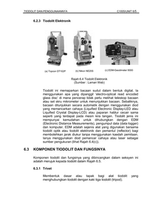 TIODOLIT DAN PENGGUNAANNYA                                            C1005/UNIT 6/5


      6.2.3 Tiodolit Elektronik




             (a) Topcon DT102P       (b) Nikon NE20S         (c) EDM-Geodimeter 6000


                                  Rajah 6.4 Tiodolit Elektronik
                                    (Sumber : Laman Web)

            Tiodolit ini memaparkan bacaan sudut dalam bentuk digital. Ia
            menggunakan apa yang dipanggil ‘electro-optical read encoded
            glass disc’ di mana pencerap tidak perlu melihat teleskop bacaan
            atau set skru mikrometer untuk menunjukkan bacaan. Sebaliknya,
            bacaan ditunjukkan secara automatik dengan menggunakan diod
            yang memancarkan cahaya (Liquified Electronic Display-LED atau
            Liquified Crystal Display-LCD) atau paparan hablur cecair sama
            seperti yang terdapat pada mesin kira tangan. Tiodolit jenis ini
            mempunyai kemudahan untuk dihubungkan dengan EDM
            (Electronic Distance Measurements), pengumpul data (data logger)
            dan komputer. EDM adalah sejenis alat yang digunakan bersama
            tiodolit optik atau tiodolit elektronik dan pemantul (reflector) bagi
            membolehkan jarak diukur tanpa menggunakan kaedah pemitaan.
            Ianya menggunakan diod pemancar cahaya atau laser sebagai
            sumber pengukuran (lihat Rajah 6.4(c)).

6.3   KOMPONEN TIODOLIT DAN FUNGSINYA

      Komponen tiodolit dan fungsinya yang dibincangkan dalam seksyen ini
      adalah merujuk kepada tiodolit dalam Rajah 6.5.

      6.3.1 Trivet

            Membentuk dasar atau tapak bagi alat tiodolit                         yang
            menghubungkan tiodolit dengan kaki tiga tiodolit (tripod).
 