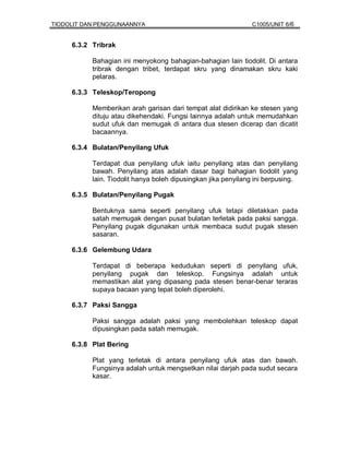TIODOLIT DAN PENGGUNAANNYA                                     C1005/UNIT 6/6


     6.3.2 Tribrak

           Bahagian ini menyokong bahagian-bahagian lain tiodolit. Di antara
           tribrak dengan tribet, terdapat skru yang dinamakan skru kaki
           pelaras.

     6.3.3 Teleskop/Teropong

           Memberikan arah garisan dari tempat alat didirikan ke stesen yang
           dituju atau dikehendaki. Fungsi lainnya adalah untuk memudahkan
           sudut ufuk dan memugak di antara dua stesen dicerap dan dicatit
           bacaannya.

     6.3.4 Bulatan/Penyilang Ufuk

           Terdapat dua penyilang ufuk iaitu penyilang atas dan penyilang
           bawah. Penyilang atas adalah dasar bagi bahagian tiodolit yang
           lain. Tiodolit hanya boleh dipusingkan jika penyilang ini berpusing.

     6.3.5 Bulatan/Penyilang Pugak

           Bentuknya sama seperti penyilang ufuk tetapi diletakkan pada
           satah memugak dengan pusat bulatan terletak pada paksi sangga.
           Penyilang pugak digunakan untuk membaca sudut pugak stesen
           sasaran.

     6.3.6 Gelembung Udara

           Terdapat di beberapa kedudukan seperti di penyilang ufuk,
           penyilang pugak dan teleskop. Fungsinya adalah untuk
           memastikan alat yang dipasang pada stesen benar-benar teraras
           supaya bacaan yang tepat boleh diperolehi.

     6.3.7 Paksi Sangga

           Paksi sangga adalah paksi yang membolehkan teleskop dapat
           dipusingkan pada satah memugak.

     6.3.8 Plat Bering

           Plat yang terletak di antara penyilang ufuk atas dan bawah.
           Fungsinya adalah untuk mengsetkan nilai darjah pada sudut secara
           kasar.
 