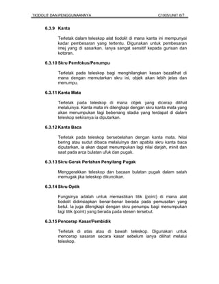 TIODOLIT DAN PENGGUNAANNYA                                   C1005/UNIT 6/7


     6.3.9 Kanta

           Terletak dalam teleskop alat tiodolit di mana kanta ini mempunyai
           kadar pembesaran yang tertentu. Digunakan untuk pembesaran
           imej yang di sasarkan. Ianya sangat sensitif kepada gurisan dan
           kotoran.

     6.3.10 Skru Pemfokus/Penumpu

           Terletak pada teleskop bagi menghilangkan kesan bezalihat di
           mana dengan memutarkan skru ini, objek akan lebih jelas dan
           menumpu.

     6.3.11 Kanta Mata

           Terletak pada teleskop di mana objek yang dicerap dilihat
           melaluinya. Kanta mata ini dilengkapi dengan skru kanta mata yang
           akan menumpukan lagi bebenang stadia yang terdapat di dalam
           teleskop sekiranya ia diputarkan.

     6.3.12 Kanta Baca

           Terletak pada teleskop bersebelahan dengan kanta mata. Nilai
           bering atau sudut dibaca melaluinya dan apabila skru kanta baca
           diputarkan, ia akan dapat menumpukan lagi nilai darjah, minit dan
           saat pada arca bulatan ufuk dan pugak.

     6.3.13 Skru Gerak Perlahan Penyilang Pugak

           Menggerakkan teleskop dan bacaan bulatan pugak dalam satah
           memugak jika teleskop dikuncikan.

     6.3.14 Skru Optik

           Fungsinya adalah untuk memastikan titik (point) di mana alat
           tiodolit didirisiapkan benar-benar berada pada pemusatan yang
           betul. Ia juga dilengkapi dengan skru penumpu bagi menumpukan
           lagi titik (point) yang berada pada stesen tersebut.

     6.3.15 Pencerap Kasar/Pembidik

           Terletak di atas atau di bawah teleskop. Digunakan untuk
           mencerap sasaran secara kasar sebelum ianya dilihat melalui
           teleskop.
 