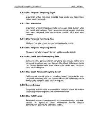TIODOLIT DAN PENGGUNAANNYA                                       C1005/UNIT 6/8


     6.3.16 Skru Pengunci Penyilang Pugak

           Digunakan untuk mengunci teleskop tetap pada satu kedudukan
           dalam satah memugak.

     6.3.17 Skru Mikrometer

           Digunakan untuk mengsetkan skala bersenggat pada bulatan ufuk
           dan pugak agar sekena. Pada masa yang sama bacaan minit dan
           saat akan bergerak dan menetapkan bacaan minit dan saat
           tersebut.

     6.3.18 Skru Pengunci Penyilang Atas

           Mengunci penyilang atas dengan plat bering alat tiodolit.

     6.3.19 Skru Pengunci Penyilang Bawah

           Mengunci penyilang bawah dengan plat bering alat tiodolit.

     6.3.20 Skru Gerak Perlahan Penyilang Atas

           Sekiranya skru gerak perlahan penyilang atas diputar ketika skru
           pengunci penyilang atas dan bawah dikuncikan, bebenang stadia
           dan bacaan bering pada skala utama mikrometer akan bergerak
           pada satah mengufuk.

     6.3.21 Skru Gerak Perlahan Penyilang Bawah

           Sekiranya skru gerak perlahan penyilang bawah diputar ketika skru
           pengunci penyilang atas dan bawah dikuncikan, bebenang stadia
           sahaja yang bergerak pada satah mengufuk.

     6.3.22 Cermin Cahaya

           Fungsinya adalah untuk membolehkan cahaya masuk ke dalam
           tiodolit bagi menerangkan skala utama mikrometer.

     6.3.23 Skru Kaki Pelaras

           Terletak di antara tribrak dengan tribet di mana ketiga-tiga skru kaki
           pelaras ini digunakan untuk melaraskan tiodolit dengan
           berpandukan gelembung udara alat tiodolit.
 