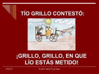 TÍO GRILLO CONTESTÓ:




           ¡GRILLO, GRILLO, EN QUE
              LÍO ESTÁS METIDO!
27/01/13          3º deE.P. del C.P.Luis Vives
 
