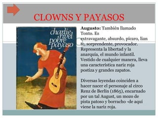CLOWNS Y PAYASOS
        Augusto: También llamado
        Tonto. Es
        extravagante, absurdo, pícaro, lian
        te, sorprendente, provocador.
        Representa la libertad y la
        anarquía, el mundo infantil.
        Vestido de cualquier manera, lleva
        una característica nariz roja
        postiza y grandes zapatos.

        Diversas leyendas coinciden a
        hacer nacer el personaje al circo
        Renz de Berlín (1865), encarnado
        por un tal August, un mozo de
        pista patoso y borracho -de aquí
        viene la nariz roja.
 