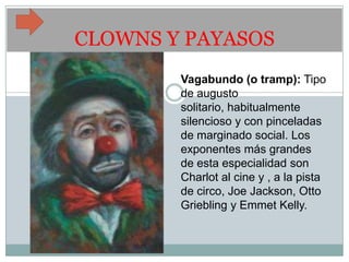 CLOWNS Y PAYASOS
        Vagabundo (o tramp): Tipo
        de augusto
        solitario, habitualmente
        silencioso y con pinceladas
        de marginado social. Los
        exponentes más grandes
        de esta especialidad son
        Charlot al cine y , a la pista
        de circo, Joe Jackson, Otto
        Griebling y Emmet Kelly.
 