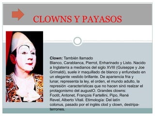 CLOWNS Y PAYASOS



   Clown: También llamado
   Blanco, Carablanca, Pierrot, Enharinado y Listo. Nacido
   a Inglaterra a medianos del siglo XVIII (Guiseppe y Joe
   Grimaldi), suele ir maquillado de blanco y enfundado en
   un elegante vestido brillante. De apariencia fria y
   lunar, representa la ley, el orden, el mundo adulto, la
   represión -características que no hacen sinó realzar el
   protagonismo del augustO. Grandes clowns:
   Footit, Antonet, François Fartellini, Pipo, René
   Revel, Alberto Vitali. Etimología: Del latín
   colonus, pasado por el inglés clod y clown, destripa-
   terrones.
 
