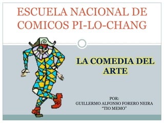 ESCUELA NACIONAL DE
COMICOS PI-LO-CHANG


        LA COMEDIA DEL
             ARTE


                      POR:
        GUILLERMO ALFONSO FORERO NEIRA
                  “TIO MEMO”
 