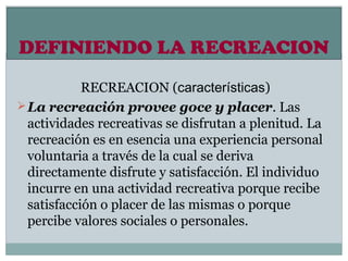 DEFINIENDO LA RECREACION
            RECREACION (características)
 La recreación provee goce y placer. Las
  actividades recreativas se disfrutan a plenitud. La
  recreación es en esencia una experiencia personal
  voluntaria a través de la cual se deriva
  directamente disfrute y satisfacción. El individuo
  incurre en una actividad recreativa porque recibe
  satisfacción o placer de las mismas o porque
  percibe valores sociales o personales.
 