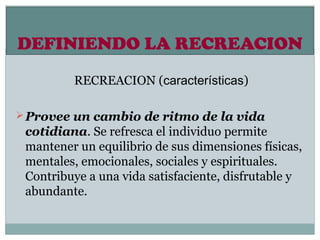 DEFINIENDO LA RECREACION
         RECREACION (características)

 Provee un cambio de ritmo de la vida
 cotidiana. Se refresca el individuo permite
 mantener un equilibrio de sus dimensiones físicas,
 mentales, emocionales, sociales y espirituales.
 Contribuye a una vida satisfaciente, disfrutable y
 abundante.
 