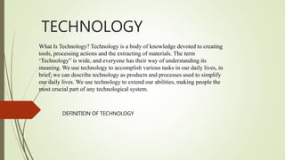 TECHNOLOGY
DEFINITION OF TECHNOLOGY
What Is Technology? Technology is a body of knowledge devoted to creating
tools, processing actions and the extracting of materials. The term
‘Technology” is wide, and everyone has their way of understanding its
meaning. We use technology to accomplish various tasks in our daily lives, in
brief; we can describe technology as products and processes used to simplify
our daily lives. We use technology to extend our abilities, making people the
most crucial part of any technological system.
 