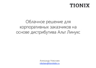 Александр Николаев
nikolaev@tionixlabs.ru
Облачное решение для
корпоративных заказчиков на
основе дистрибутива Альт Линукс
 