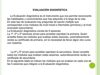 EVALUACIÓN DIAGNÓSTICA
La Evaluación diagnóstica es el instrumento que nos permite reconocerte
las habilidades y conocimientos que has adquirido a lo largo de la vida.
En este tipo de evaluación hay preguntas de opción múltiple que
corresponden a los módulos de nivel inicial e intermedio (primaria) y al nivel
avanzado (secundaria).
La Evaluación diagnóstica consta de 5 sesiones:
La 1ª, 2ª y 3ª sesiones sirven para acreditar (aprobar) la primaria. Quien
acredita todos los módulos que evalúan estas sesiones, automáticamente
recibe su certificado de primaria, sin la necesidad de llevar algún otro curso
con nosotros.
La 4ª y 5ª sirven para acreditar (aprobar) la secundaria. Quien acredita
todos los módulos que evalúan estas sesiones, automáticamente recibe su
certificado de secundaria.
En la siguiente tabla se indican los módulos que se evalúan en cada una de
las 5 sesiones que integran a la Evaluación diagnóstica.
 
