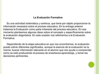 La Evaluación Formativa
Es una actividad sistemática y continua, que tiene por objeto proporcionar la
información necesaria sobre el proceso educativo. En la entrega anterior
tratamos la Evaluación como parte inherente del proceso educativo. En ese
momento planteamos algunas ideas sobre el concepto y específicamente sobre
la evaluación diagnóstica. En esta ocasión nos referiremos a la Evaluación
Formativa.
Dependiendo de la etapa educativa en que nos encontremos, la evaluación
puede cobrar diferentes significados, aunque la esencia de la evaluación es la
misma: buscar información relevante en el alumno que nos ayude a comprender
cómo se está produciendo el proceso de enseñanza-aprendizaje, y tomar las
decisiones pertinentes.
 