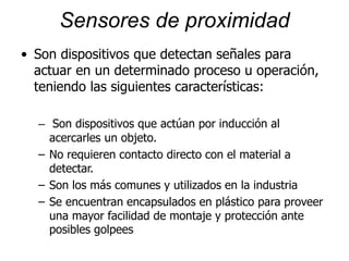 Sensores de proximidad
• Son dispositivos que detectan señales para
actuar en un determinado proceso u operación,
teniendo las siguientes características:
– Son dispositivos que actúan por inducción al
acercarles un objeto.
– No requieren contacto directo con el material a
detectar.
– Son los más comunes y utilizados en la industria
– Se encuentran encapsulados en plástico para proveer
una mayor facilidad de montaje y protección ante
posibles golpees
 