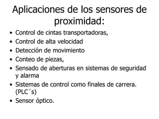 Aplicaciones de los sensores de
proximidad:
• Control de cintas transportadoras,
• Control de alta velocidad
• Detección de movimiento
• Conteo de piezas,
• Sensado de aberturas en sistemas de seguridad
y alarma
• Sistemas de control como finales de carrera.
(PLC´s)
• Sensor óptico.
 