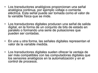 • Los transductores analógicos proporcionan una señal
analógica continua, por ejemplo voltaje o corriente
eléctrica. Esta señal puede ser tomada como el valor de
la variable física que se mide.
• Los transductores digitales producen una señal de salida
digital, en la forma de un conjunto de bits de estado en
paralelo o formando una serie de pulsaciones que
pueden ser contadas.
• En una u otra forma, las señales digitales representan el
valor de la variable medida.
• Los transductores digitales suelen ofrecer la ventaja de
ser más compatibles con las computadoras digitales que
los sensores analógicos en la automatización y en el
control de procesos.
 