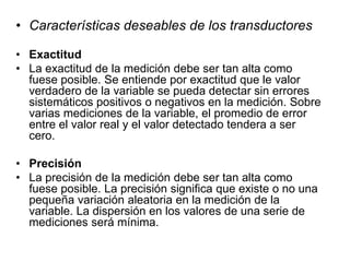 • Características deseables de los transductores
• Exactitud
• La exactitud de la medición debe ser tan alta como
fuese posible. Se entiende por exactitud que le valor
verdadero de la variable se pueda detectar sin errores
sistemáticos positivos o negativos en la medición. Sobre
varias mediciones de la variable, el promedio de error
entre el valor real y el valor detectado tendera a ser
cero.
• Precisión
• La precisión de la medición debe ser tan alta como
fuese posible. La precisión significa que existe o no una
pequeña variación aleatoria en la medición de la
variable. La dispersión en los valores de una serie de
mediciones será mínima.
 