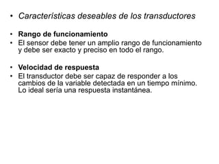 • Características deseables de los transductores
• Rango de funcionamiento
• El sensor debe tener un amplio rango de funcionamiento
y debe ser exacto y preciso en todo el rango.
• Velocidad de respuesta
• El transductor debe ser capaz de responder a los
cambios de la variable detectada en un tiempo mínimo.
Lo ideal sería una respuesta instantánea.
 
