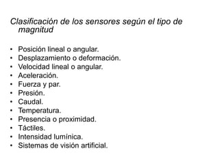 Clasificación de los sensores según el tipo de
magnitud
• Posición lineal o angular.
• Desplazamiento o deformación.
• Velocidad lineal o angular.
• Aceleración.
• Fuerza y par.
• Presión.
• Caudal.
• Temperatura.
• Presencia o proximidad.
• Táctiles.
• Intensidad lumínica.
• Sistemas de visión artificial.
 
