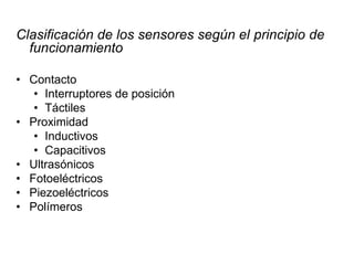 Clasificación de los sensores según el principio de
funcionamiento
• Contacto
• Interruptores de posición
• Táctiles
• Proximidad
• Inductivos
• Capacitivos
• Ultrasónicos
• Fotoeléctricos
• Piezoeléctricos
• Polímeros
 