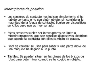 Interruptores de posición
• Los sensores de contacto nos indican simplemente si ha
habido contacto o no con algún objeto, sin considerar la
magnitud de la fuerza de contacto. Suelen ser dispositivos
sencillos cuyo uso es muy variado.
• Estos sensores suelen ser interruptores de límite o
microinterruptores, que son sencillos dispositivos eléctricos
que cuando se contacta con ellos cambian de estado.
• Final de carrera: se usan para saber si una parte móvil de
una máquina ha llegado a un punto
• Táctiles: Se pueden situar en las pinzas de los brazos de
robot para determinar cuando se ha cogido un objeto.
 