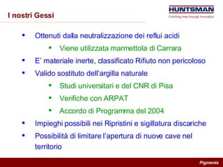I nostri Gessi Ottenuti dalla neutralizzazione dei reflui acidi Viene utilizzata marmettola di Carrara E’ materiale inerte, classificato Rifiuto non pericoloso Valido sostituto dell’argilla naturale Studi universitari e del CNR di Pisa Verifiche con ARPAT Accordo di Programma del 2004 Impieghi possibili nei Ripristini e sigillatura discariche Possibilità di limitare l’apertura di nuove cave nel territorio 