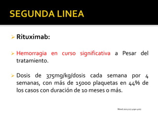  Rituximab:
 Hemorragia en curso significativa a Pesar del
tratamiento.
 Dosis de 375mg/kg/dosis cada semana por 4
semanas, con más de 15000 plaquetas en 44% de
los casos con duración de 10 meses o más.
Blood.2011;117.4190-4207
 