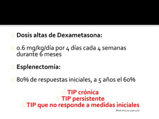 Dosis altas de Dexametasona:
0.6 mg/kg/día por 4 días cada 4 semanas
durante 6 meses
Esplenectomía:
80% de respuestas iniciales, a 5 años el 60%
TIP crónica
TIP persistente
TIP que no responde a medidas iniciales
Blood.2011;117.4190-4207
 