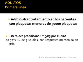  Administrar tratamiento en los pacientes
con plaquetas menores de 30000 plaquetas
 Esteroides prednisona 1mg/kg por 21 días
40-70% RC de 5-10 días, con respuesta mantenida en
30%.
Directrices de diagnóstico , tratamiento y seguimiento de la PTI. Madrid.2011
 