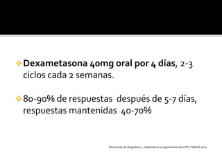 Dexametasona 40mg oral por 4 días, 2-3
ciclos cada 2 semanas.
80-90% de respuestas después de 5-7 días,
respuestas mantenidas 40-70%
Directrices de diagnóstico , tratamiento y seguimiento de la PTI. Madrid.2011
 