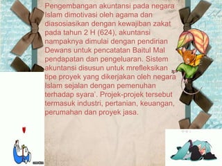 Pengembangan akuntansi pada negara
Islam dimotivasi oleh agama dan
diasosiasikan dengan kewajiban zakat
pada tahun 2 H (624), akuntansi
nampaknya dimulai dengan pendirian
Dewans untuk pencatatan Baitul Mal
pendapatan dan pengeluaran. Sistem
akuntansi disusun untuk mrefleksikan
tipe proyek yang dikerjakan oleh negara
Islam sejalan dengan pemenuhan
terhadap syara’. Projek-projek tersebut
termasuk industri, pertanian, keuangan,
perumahan dan proyek jasa.
 