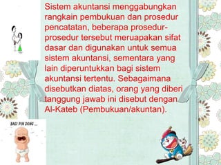 Sistem akuntansi menggabungkan
rangkain pembukuan dan prosedur
pencatatan, beberapa prosedur-
prosedur tersebut meruapakan sifat
dasar dan digunakan untuk semua
sistem akuntansi, sementara yang
lain diperuntukkan bagi sistem
akuntansi tertentu. Sebagaimana
disebutkan diatas, orang yang diberi
tanggung jawab ini disebut dengan
Al-Kateb (Pembukuan/akuntan).
 