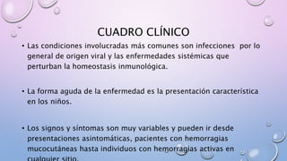 CUADRO CLÍNICO
• Las condiciones involucradas más comunes son infecciones por lo
general de origen viral y las enfermedades sistémicas que
perturban la homeostasis inmunológica.
• La forma aguda de la enfermedad es la presentación característica
en los niños.
• Los signos y síntomas son muy variables y pueden ir desde
presentaciones asintomáticas, pacientes con hemorragias
mucocutáneas hasta individuos con hemorragias activas en
 