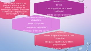 plaquetas >
50 mil
/L el diagnóstico de la TIP es
incidental
debido a que no presentan
sintomatología hemorrágicaLos enfermos con cuenta
plaquetaria
entre 30 y 50 mil
/L presentan petequias y
equimosis al mínimo trauma
Personas que
tienen plaquetas de 10 a 30 mil
/L muestran
petequias, equimosis, epistaxis,
gingivorragias
y/o metrorragias espontáneas
Los pacientes con cifra de
plaquetas menor a 10 mil L
tienen un alto riesgo de
hemorragias internas, incluyendo
hemorragia en órganos vitales
(por ejemplo, el SNC)
 