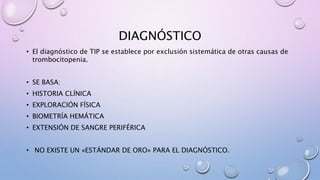 DIAGNÓSTICO
• El diagnóstico de TIP se establece por exclusión sistemática de otras causas de
trombocitopenia.
• SE BASA:
• HISTORIA CLÍNICA
• EXPLORACIÓN FÍSICA
• BIOMETRÍA HEMÁTICA
• EXTENSIÓN DE SANGRE PERIFÉRICA
• NO EXISTE UN «ESTÁNDAR DE ORO» PARA EL DIAGNÓSTICO.
 