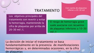 TRATAMIENTO
• Los objetivos principales del
tratamiento son revertir y evitar
la hemorragia, manteniendo la
cifra de plaquetas por arriba de
20-30 mil /l.
• El riesgo de hemorragia grave
suele asociarse con recuentos
de plaquetas inferiores a 10-30
mil /l
La decisión de iniciar el tratamiento se basa
fundamentalmente en la presencia de manifestaciones
hemorrágicas y, en determinadas ocasiones, en la cifra
de plaquetas
Con cuenta de plaquetas
inferior a 20-30 mil
 