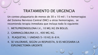 TRATAMIENTO DE URGENCIA
Un conteo plaquetario de menos de 30 x 10 mil / l o hemorragias
del Sistema Nervioso Central (SNC) u otras hemorragias, se
recomienda terapia inmediata que incluya todo lo siguiente:
1. METILPREDNISOLONA I.V., 10 MG/KG EN BOLUS.
2. GAMMAGLOBULINA I.V., 400 MG/KG.
3. PLAQUETAS, 1 UNIDAD/5-10 KG/6-8 H.
4. SE VALORARÁ, SEGÚN LA RESPUESTA, SI ES NECESARIA LA
ESPLENECTOMÍA URGENTE
 
