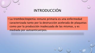 INTRODUCCIÓN
• La trombocitopenia inmune primaria es una enfermedad
caracterizada tanto por la destrucción acelerada de plaquetas
como por la producción inadecuada de las mismas, y es
mediada por autoanticuerpos.
 