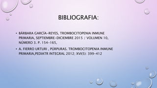 BIBLIOGRAFIA:
• BÁRBARA GARCÍA-REYES, TROMBOCITOPENIA INMUNE
PRIMARIA, SEPTIEMBRE-DICIEMBRE 2015 / VOLUMEN 10,
NÚMERO 3. P. 154-165,
• A. FIERRO URTURI , PÚRPURAS. TROMBOCITOPENIA INMUNE
PRIMARIA,PEDIATR INTEGRAL 2012; XVI(5): 399-412
 